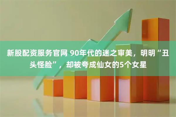 新股配资服务官网 90年代的迷之审美，明明“丑头怪脸”，却被夸成仙女的5个女星