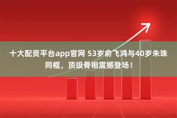 十大配资平台app官网 53岁俞飞鸿与40岁朱珠同框，顶级骨相震撼登场！