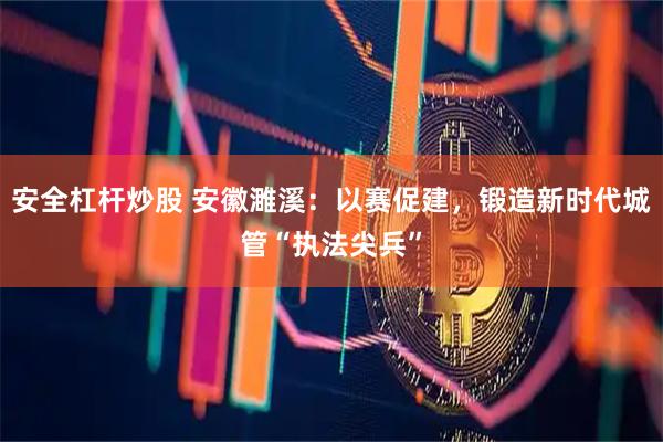 安全杠杆炒股 安徽濉溪：以赛促建，锻造新时代城管“执法尖兵”
