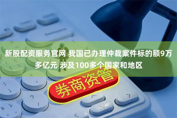 新股配资服务官网 我国已办理仲裁案件标的额9万多亿元 涉及100多个国家和地区