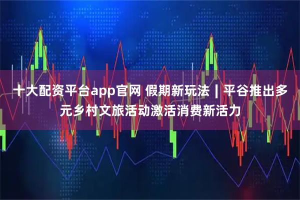 十大配资平台app官网 假期新玩法∣平谷推出多元乡村文旅活动激活消费新活力